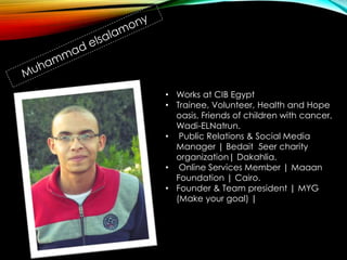 • Works at CIB Egypt
• Trainee, Volunteer, Health and Hope
oasis, Friends of children with cancer,
Wadi-ELNatrun.
• Public Relations & Social Media
Manager | Bedait 5eer charity
organization| Dakahlia.
• Online Services Member | Maaan
Foundation | Cairo.
• Founder & Team president | MYG
(Make your goal) |
 