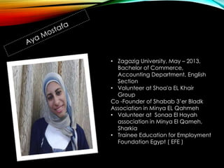 • Zagazig University, May – 2013,
Bachelor of Commerce,
Accounting Department, English
Section
• Volunteer at Shoa'a EL Khair
Group
Co -Founder of Shabab 3’er Bladk
Association in Minya EL Qahmeh
• Volunteer at Sonaa El Hayah
association in Minya El Qameh,
Sharkia
• Trainee Education for Employment
Foundation Egypt ( EFE )
 