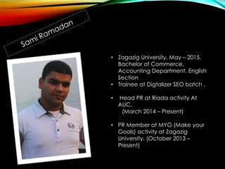 • Zagazig University, May – 2015,
Bachelor of Commerce,
Accounting Department, English
Section
• Trainee at Digtalizer SEO batch .
• Head PR at Riada activity At
AUC.
(March 2014 – Present)
• PR Member at MYG (Make your
Goals) activity at Zagazig
University. (October 2013 –
Present)
 