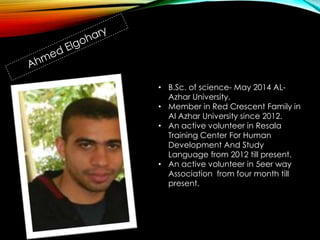 • B.Sc. of science- May 2014 AL-
Azhar University.
• Member in Red Crescent Family in
Al Azhar University since 2012.
• An active volunteer in Resala
Training Center For Human
Development And Study
Language from 2012 till present.
• An active volunteer in 5eer way
Association from four month till
present.
 