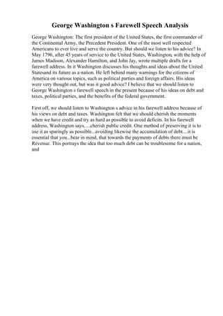 George Washington s Farewell Speech Analysis
George Washington: The first president of the United States, the first commander of
the Continental Army, the Precedent President. One of the most well respected
Americans to ever live and serve the country. But should we listen to his advice? In
May 1796, after 45 years of service to the United States, Washington, with the help of
James Madison, Alexander Hamilton, and John Jay, wrote multiple drafts for a
farewell address. In it Washington discusses his thoughts and ideas about the United
Statesand its future as a nation. He left behind many warnings for the citizens of
America on various topics, such as political parties and foreign affairs. His ideas
were very thought out, but was it good advice? I believe that we should listen to
George Washington s farewell speech in the present because of his ideas on debt and
taxes, political parties, and the benefits of the federal government.
First off, we should listen to Washington s advice in his farewell address because of
his views on debt and taxes. Washington felt that we should cherish the moments
when we have credit and try as hard as possible to avoid deficits. In his farewell
address, Washington says, ...cherish public credit. One method of preserving it is to
use it as sparingly as possible...avoiding likewise the accumulation of debt....it is
essential that you...bear in mind, that towards the payments of debts there must be
Revenue. This portrays the idea that too much debt can be troublesome for a nation,
and
 