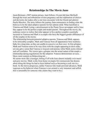 Relationships In The Movie Juno
Jason Reitman s 2007 motion picture, Juno follows 16 year old Juno McGruff,
through the trials and tribulations of teen pregnancy and the exploration of choices
and decisions she makes after a one time encounter with her friend and admirer
Paulie Bleecker. The story follows the journey Juno commences in finding what she
believes to be the ideal adoptive parents for her unborn child. What Junofinds is
Vanessa and Mark Loring s advertisement in the Penny Saver newspaper and to Juno
they appear to be the perfect couple and model parents. Throughout the movie, the
audience comes to realize that what appears to be a perfect coupleis essentially
incorrect as Vanessa and Mark is a couple who have the biggest gender differences of
all the couples in the movie.
The relationship between potential adoptive parents, Vanessa and Mark, appears
to be noticeably complex. Mark and Vanessa from all appearances have wanted a
baby for a long time, as they are unable to conceive on their own. At first glimpse,
Mark and Vanessa seem to be very close with the couple appearing to dress alike,
yet one gets a sense that Vanessa is insecure and anxious while Mark seems relaxed
and self confident. The viewer gets a glimpse into the actual nature of the couple s
relationship during negotiations for the adoption. Vanessa demonstrates an aura...
Show more content on Helpwriting.net ...
He seems more like a teenager, hitting if off with Juno almost instantly over music
and gory movies. Mark works from home on jingles for commercials but dreams
about doing the things he had to leave behind such as becoming a rock star in a
band. As the movie progresses, unlike Vanessa who made personal advances, Mark
regresses as his behavior when Vanessa is not around is very immature and selfish
that is unsuitable for someone who claims they want to be a
 
