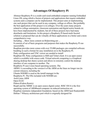 Advantages Of Raspberry Pi
Abstract Raspberry Pi is a credit card sized embedded computer running Embedded
Linux OS, using which a fusion of projects and applications that require embedded
systems and a computer can be implemented. This project aims at implementing
one such project that can be used in any company, college or offices. But probably
the best application of this project is in colleges. Over the years many projects
related to college automation, classroom automation and digital notice boards etc
have been implemented by students, but all of these projects have had many
drawbacks and limitations. In this project a Raspberry Pi based multi faceted
solution is proposed that can do virtually all these applications in a better and a more
comprehensive way.
Including ... Show more content on Helpwriting.net ...
It consists of set of basic programs and purposes that makes the Raspberry Pi run
successfully.
Raspbian provides more comes with over 35,000 packages; pre compiled software
bundling in such a format for easy installation on to the Raspberry Pi.
Putty configuration and VNC viewer are needed to install
Raspbian OS. Putty configuration is SSH and Telnet client .It is an open source
which is available with source code. Virtual network computing is a Graphical
sharing desktop that shares system and allows to remotely control the desktop
interface of one computer to another. The
Raspberry Pi uses Linux based operating systems .The
ARM11 is according to the version 6 of the ARM on the linux no longer run (in
current releases), including the
Ubunto.NOOBS is used as the install manager in the
Raspberry Pi. The OSs included with NOOBS are:
Arch Linux ARM
Open ELEC
Pidora (Fedora Remix)
Raspb and the XBMC is an open source digital center. RISC OS It is the first
operating system of ARMbased computer on reduced instruction set.
Raspbian maintains independent foundation; based on the ARM hard float(armhf)
Debian 7 Wheezy architecture port which is originally designed for
 