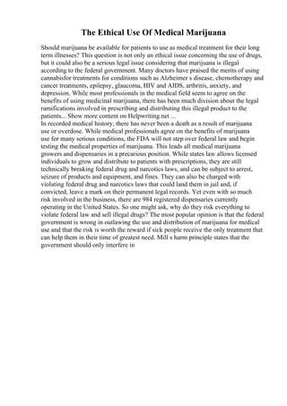 The Ethical Use Of Medical Marijuana
Should marijuana be available for patients to use as medical treatment for their long
term illnesses? This question is not only an ethical issue concerning the use of drugs,
but it could also be a serious legal issue considering that marijuana is illegal
according to the federal government. Many doctors have praised the merits of using
cannabisfor treatments for conditions such as Alzheimer s disease, chemotherapy and
cancer treatments, epilepsy, glaucoma, HIV and AIDS, arthritis, anxiety, and
depression. While most professionals in the medical field seem to agree on the
benefits of using medicinal marijuana, there has been much division about the legal
ramifications involved in prescribing and distributing this illegal product to the
patients... Show more content on Helpwriting.net ...
In recorded medical history, there has never been a death as a result of marijuana
use or overdose. While medical professionals agree on the benefits of marijuana
use for many serious conditions, the FDA will not step over federal law and begin
testing the medical properties of marijuana. This leads all medical marijuana
growers and dispensaries in a precarious position. While states law allows licensed
individuals to grow and distribute to patients with prescriptions, they are still
technically breaking federal drug and narcotics laws, and can be subject to arrest,
seizure of products and equipment, and fines. They can also be charged with
violating federal drug and narcotics laws that could land them in jail and, if
convicted, leave a mark on their permanent legal records. Yet even with so much
risk involved in the business, there are 984 registered dispensaries currently
operating in the United States. So one might ask, why do they risk everything to
violate federal law and sell illegal drugs? The most popular opinion is that the federal
government is wrong in outlawing the use and distribution of marijuana for medical
use and that the risk is worth the reward if sick people receive the only treatment that
can help them in their time of greatest need. Mill s harm principle states that the
government should only interfere in
 