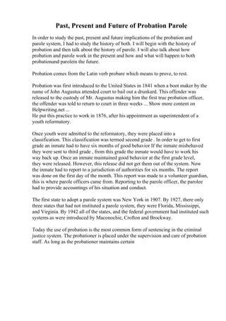 Past, Present and Future of Probation Parole
In order to study the past, present and future implications of the probation and
parole system, I had to study the history of both. I will begin with the history of
probation and then talk about the history of parole. I will also talk about how
probation and parole work in the present and how and what will happen to both
probationand parolein the future.
Probation comes from the Latin verb probare which means to prove, to rest.
Probation was first introduced to the United States in 1841 when a boot maker by the
name of John Augustus attended court to bail out a drunkard. This offender was
released to the custody of Mr. Augustus making him the first true probation officer,
the offender was told to return to court in three weeks ... Show more content on
Helpwriting.net ...
He put this practice to work in 1876, after his appointment as superintendent of a
youth reformatory.
Once youth were admitted to the reformatory, they were placed into a
classification. This classification was termed second grade . In order to get to first
grade an inmate had to have six months of good behavior If the inmate misbehaved
they were sent to third grade , from this grade the inmate would have to work his
way back up. Once an inmate maintained good behavior at the first grade level,
they were released. However, this release did not get them out of the system. Now
the inmate had to report to a jurisdiction of authorities for six months. The report
was done on the first day of the month. This report was made to a volunteer guardian,
this is where parole officers came from. Reporting to the parole officer, the parolee
had to provide accountings of his situation and conduct.
The first state to adopt a parole system was New York in 1907. By 1927, there only
three states that had not instituted a parole system, they were Florida, Mississippi,
and Virginia. By 1942 all of the states, and the federal government had instituted such
systems as were introduced by Maconochie, Crofton and Brockway.
Today the use of probation is the most common form of sentencing in the criminal
justice system. The probationer is placed under the supervision and care of probation
staff. As long as the probationer maintains certain
 