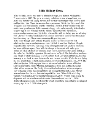 Billie Holiday Essay
Billie Holiday, whose real name is Eleanora Gough, was born in Philadelphia
Pennsylvania in 1915. She grew up mostly in Baltimore and always loved jazz.
Billie was born to very young parents. Her mother was thirteen when she was born
and her father just fifteen. (www.numberonestars.com, 2010) Her father made his
living as a jazz musician and later he left Billie s mother. Billie was raised by her
mother and grandparents. Billie was not a happy child and eventually left school at
an early age. It was rumored that she became a prostitute like her mother.
(www.numberonestars.com, 2010) Her relationship with her father was not a loving
one. Clarence Holiday was hardly ever around. Sometimes Billie would blackmail
him for money by... Show more content on Helpwriting.net ...
Billie went through years of hard drug and alcohol use mixed in with bad
relationships. (www.numberonestars.com, 2010) It is said that this hard lifestyle
began to affect her work. Her songs were no longer filled with youthful emotions,
but a sort of bitter regret. Even with the change in her music still had a great
impact on other artists of her time and later. (www.numberonestars.com, 2010) At
the end of her life Billie s personal life and career suffered. She didn t have a cabaret
card which is what was needed to work in New York City clubs at the time. She had
no many in her bank account because she was cheated out of it. While she was dying
she was arrested due to her heroin addiction. (www.numberonestars.com, 2010) The
relationships that Billie engaged in were almost as bad as her heroin addiction.
She was married to Jimmy Monroe, but separated from him and briefly had an
affair with a trumpeter. She finally divorced her husband and left the trumpeter
only to take up with a man thought to be an enforcer for the mob. Louis McKay
was no better than the rest, but tried to get Billie clean. When Billie died they
weren t even together. (www.numberonestars.com, 2010) When I begin to use the
diagnostic and statistical manual of mental disorders based on axis 1: Billie
displayed depression or a mood disorder which could have caused her to use drugs at
an early age. Axis 2: Billie displayed a
 