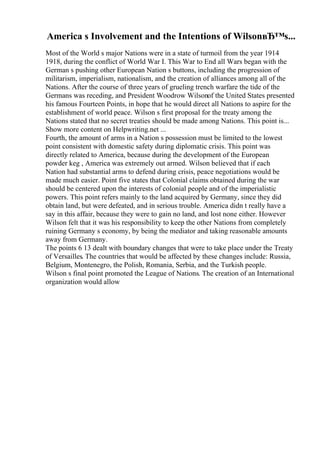 America s Involvement and the Intentions of WilsonвЂ™s...
Most of the World s major Nations were in a state of turmoil from the year 1914
1918, during the conflict of World War I. This War to End all Wars began with the
German s pushing other European Nation s buttons, including the progression of
militarism, imperialism, nationalism, and the creation of alliances among all of the
Nations. After the course of three years of grueling trench warfare the tide of the
Germans was receding, and President Woodrow Wilsonof the United States presented
his famous Fourteen Points, in hope that he would direct all Nations to aspire for the
establishment of world peace. Wilson s first proposal for the treaty among the
Nations stated that no secret treaties should be made among Nations. This point is...
Show more content on Helpwriting.net ...
Fourth, the amount of arms in a Nation s possession must be limited to the lowest
point consistent with domestic safety during diplomatic crisis. This point was
directly related to America, because during the development of the European
powder keg , America was extremely out armed. Wilson believed that if each
Nation had substantial arms to defend during crisis, peace negotiations would be
made much easier. Point five states that Colonial claims obtained during the war
should be centered upon the interests of colonial people and of the imperialistic
powers. This point refers mainly to the land acquired by Germany, since they did
obtain land, but were defeated, and in serious trouble. America didn t really have a
say in this affair, because they were to gain no land, and lost none either. However
Wilson felt that it was his responsibility to keep the other Nations from completely
ruining Germany s economy, by being the mediator and taking reasonable amounts
away from Germany.
The points 6 13 dealt with boundary changes that were to take place under the Treaty
of Versailles. The countries that would be affected by these changes include: Russia,
Belgium, Montenegro, the Polish, Romania, Serbia, and the Turkish people.
Wilson s final point promoted the League of Nations. The creation of an International
organization would allow
 