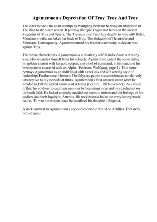 Agamemnon s Depretation Of Troy, Troy And Troy
The 2004 movie Troy is an attempt by Wolfgang Peterson to bring an adaptation of
The Iliad to the silver screen. It portrays the epic Trojan war between the ancient
kingdoms of Troy and Sparta. The Trojan prince Paris falls deeply in love with Helen,
Menelaus s wife, and takes her back to Troy. The abduction of Heleninfuriated
Menelaus. Consequently, Agamemnonused his brother s acrimony to declare war
against Troy.
The movie characterizes Agamemnon as a relatively selfish individual: A wealthy
king who separates himself from his subjects. Agamemnon enters the scene riding
his golden chariot with his gold scepter, a symbol of command, in his hand and his
breastplate is engraved with an Alpha. (Petersen, Wolfgang, page 2): This scene
portrays Agamemnon as an individual with a reckless and self serving style of
leadership; Furthermore, Homer s The Odyssey paints his subordinates as relatively
unreceptive to his methods at times. Agamemnon s first obstacle came when he
decided to kill the sacred animals of Artemis (Lecture, 19th November). As a result
of this, his soldiers voiced their opinions by becoming more and more reluctant on
the battlefield. He lacked empathy and did not seem to understand the feelings of his
soldiers and their loyalty to Artemis. His recklessness led to the army losing crucial
battles. To win his soldiers back he sacrificed his daughter Iphigenia.
A stark contrast to Agamemnon s style of leadership would be Achilles: The Greek
hero of great
 