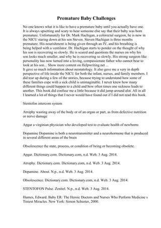 Premature Baby Challenges
No one knows what it is like to have a premature baby until you actually have one.
It is always upsetting and scary to hear someone else say that their baby was born
premature. Unfortunately for Dr. Mark Hachigan, a colorectal surgeon, he is now in
the NICU staring down at his son Steven. Steven Hachigan is three months
premature. His nourishment is being given through an IV, and his breathing is
being helped with a ventilator. Dr. Hachigan starts to ponder on the thought of why
his son is recovering so slowly. He is scared and questions the nurses on why his
son looks much smaller, and why he is recovering so slowly. His strong surgeon like
personality has now turned into a loving, compassionate father who cannot bear to
look at his son... Show more content on Helpwriting.net ...
It gave so much information about neonatology. It also gave me a very in depth
perspective of life inside the NICU for both the infant, nurses, and family members. I
did tear up during a few of the stories, because trying to understand how some of
these families cope with a sick child is unimaginable. I never knew how many
different things could happen to a child and how often times one sickness leads to
another. This book did confuse me a little because it did jump around alot. All in all
I learned a lot of things that I never would have found out if I did not read this book.
Stentofon intercom system
Atrophy wasting away of the body or of an organ or part, as from defective nutrition
or nerve damage
Apgar a virginian physician who developed test to evaluate health of newborns
Dopamine Dopamine is both a neurotransmitter and a neurohormone that is produced
in several different areas of the brain
Obsolescence the state, process, or condition of being or becoming obsolete.
Apgar. Dictionary.com. Dictionary.com, n.d. Web. 3 Aug. 2014.
Atrophy. Dictionary.com. Dictionary.com, n.d. Web. 3 Aug. 2014.
Dopamine. About. N.p., n.d. Web. 3 Aug. 2014.
Obsolescence. Dictionary.com. Dictionary.com, n.d. Web. 3 Aug. 2014.
STENTOFON Pulse. Zenitel. N.p., n.d. Web. 3 Aug. 2014.
Humes, Edward. Baby ER: The Heroic Doctors and Nurses Who Perform Medicine s
Tiniest Miracles. New York: Simon Schuster, 2000.
 
