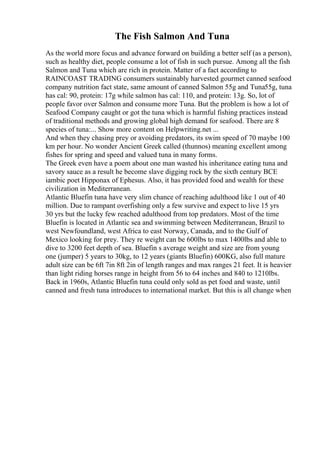 The Fish Salmon And Tuna
As the world more focus and advance forward on building a better self (as a person),
such as healthy diet, people consume a lot of fish in such pursue. Among all the fish
Salmon and Tuna which are rich in protein. Matter of a fact according to
RAINCOAST TRADING consumers sustainably harvested gourmet canned seafood
company nutrition fact state, same amount of canned Salmon 55g and Tuna55g, tuna
has cal: 90, protein: 17g while salmon has cal: 110, and protein: 13g. So, lot of
people favor over Salmon and consume more Tuna. But the problem is how a lot of
Seafood Company caught or got the tuna which is harmful fishing practices instead
of traditional methods and growing global high demand for seafood. There are 8
species of tuna:... Show more content on Helpwriting.net ...
And when they chasing prey or avoiding predators, its swim speed of 70 maybe 100
km per hour. No wonder Ancient Greek called (thunnos) meaning excellent among
fishes for spring and speed and valued tuna in many forms.
The Greek even have a poem about one man wasted his inheritance eating tuna and
savory sauce as a result he become slave digging rock by the sixth century BCE
iambic poet Hipponax of Ephesus. Also, it has provided food and wealth for these
civilization in Mediterranean.
Atlantic Bluefin tuna have very slim chance of reaching adulthood like 1 out of 40
million. Due to rampant overfishing only a few survive and expect to live 15 yrs
30 yrs but the lucky few reached adulthood from top predators. Most of the time
Bluefin is located in Atlantic sea and swimming between Mediterranean, Brazil to
west Newfoundland, west Africa to east Norway, Canada, and to the Gulf of
Mexico looking for prey. They re weight can be 600lbs to max 1400lbs and able to
dive to 3200 feet depth of sea. Bluefin s average weight and size are from young
one (jumper) 5 years to 30kg, to 12 years (giants Bluefin) 600KG, also full mature
adult size can be 6ft 7in 8ft 2in of length ranges and max ranges 21 feet. It is heavier
than light riding horses range in height from 56 to 64 inches and 840 to 1210lbs.
Back in 1960s, Atlantic Bluefin tuna could only sold as pet food and waste, until
canned and fresh tuna introduces to international market. But this is all change when
 