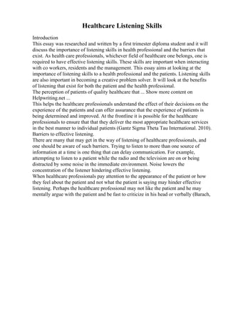 Healthcare Listening Skills
Introduction
This essay was researched and written by a first trimester diploma student and it will
discuss the importance of listening skills in health professional and the barriers that
exist. As health care professionals, whichever field of healthcare one belongs, one is
required to have effective listening skills. These skills are important when interacting
with co workers, residents and the management. This essay aims at looking at the
importance of listening skills to a health professional and the patients. Listening skills
are also important in becoming a creative problem solver. It will look at the benefits
of listening that exist for both the patient and the health professional.
The perception of patients of quality healthcare that ... Show more content on
Helpwriting.net ...
This helps the healthcare professionals understand the effect of their decisions on the
experience of the patients and can offer assurance that the experience of patients is
being determined and improved. At the frontline it is possible for the healthcare
professionals to ensure that that they deliver the most appropriate healthcare services
in the best manner to individual patients (Gantz Sigma Theta Tau International. 2010).
Barriers to effective listening.
There are many that may get in the way of listening of healthcare professionals, and
one should be aware of such barriers. Trying to listen to more than one source of
information at a time is one thing that can delay communication. For example,
attempting to listen to a patient while the radio and the television are on or being
distracted by some noise in the immediate environment. Noise lowers the
concentration of the listener hindering effective listening.
When healthcare professionals pay attention to the appearance of the patient or how
they feel about the patient and not what the patient is saying may hinder effective
listening. Perhaps the healthcare professional may not like the patient and he may
mentally argue with the patient and be fast to criticize in his head or verbally (Barach,
 