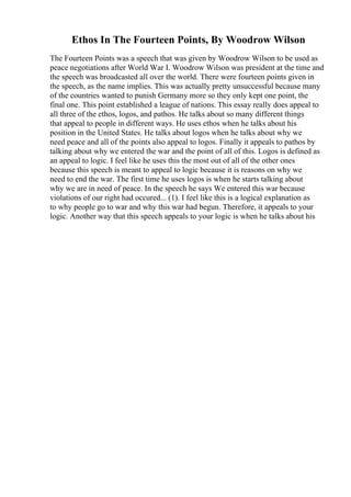 Ethos In The Fourteen Points, By Woodrow Wilson
The Fourteen Points was a speech that was given by Woodrow Wilson to be used as
peace negotiations after World War I. Woodrow Wilson was president at the time and
the speech was broadcasted all over the world. There were fourteen points given in
the speech, as the name implies. This was actually pretty unsuccessful because many
of the countries wanted to punish Germany more so they only kept one point, the
final one. This point established a league of nations. This essay really does appeal to
all three of the ethos, logos, and pathos. He talks about so many different things
that appeal to people in different ways. He uses ethos when he talks about his
position in the United States. He talks about logos when he talks about why we
need peace and all of the points also appeal to logos. Finally it appeals to pathos by
talking about why we entered the war and the point of all of this. Logos is defined as
an appeal to logic. I feel like he uses this the most out of all of the other ones
because this speech is meant to appeal to logic because it is reasons on why we
need to end the war. The first time he uses logos is when he starts talking about
why we are in need of peace. In the speech he says We entered this war because
violations of our right had occured... (1). I feel like this is a logical explanation as
to why people go to war and why this war had begun. Therefore, it appeals to your
logic. Another way that this speech appeals to your logic is when he talks about his
 
