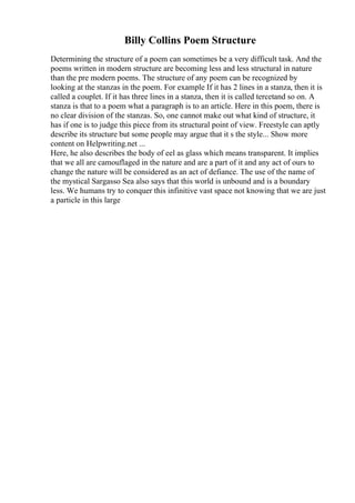 Billy Collins Poem Structure
Determining the structure of a poem can sometimes be a very difficult task. And the
poems written in modern structure are becoming less and less structural in nature
than the pre modern poems. The structure of any poem can be recognized by
looking at the stanzas in the poem. For example If it has 2 lines in a stanza, then it is
called a couplet. If it has three lines in a stanza, then it is called tercetand so on. A
stanza is that to a poem what a paragraph is to an article. Here in this poem, there is
no clear division of the stanzas. So, one cannot make out what kind of structure, it
has if one is to judge this piece from its structural point of view. Freestyle can aptly
describe its structure but some people may argue that it s the style... Show more
content on Helpwriting.net ...
Here, he also describes the body of eel as glass which means transparent. It implies
that we all are camouflaged in the nature and are a part of it and any act of ours to
change the nature will be considered as an act of defiance. The use of the name of
the mystical Sargasso Sea also says that this world is unbound and is a boundary
less. We humans try to conquer this infinitive vast space not knowing that we are just
a particle in this large
 