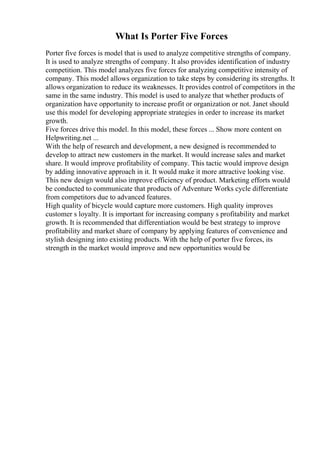 What Is Porter Five Forces
Porter five forces is model that is used to analyze competitive strengths of company.
It is used to analyze strengths of company. It also provides identification of industry
competition. This model analyzes five forces for analyzing competitive intensity of
company. This model allows organization to take steps by considering its strengths. It
allows organization to reduce its weaknesses. It provides control of competitors in the
same in the same industry. This model is used to analyze that whether products of
organization have opportunity to increase profit or organization or not. Janet should
use this model for developing appropriate strategies in order to increase its market
growth.
Five forces drive this model. In this model, these forces ... Show more content on
Helpwriting.net ...
With the help of research and development, a new designed is recommended to
develop to attract new customers in the market. It would increase sales and market
share. It would improve profitability of company. This tactic would improve design
by adding innovative approach in it. It would make it more attractive looking vise.
This new design would also improve efficiency of product. Marketing efforts would
be conducted to communicate that products of Adventure Works cycle differentiate
from competitors due to advanced features.
High quality of bicycle would capture more customers. High quality improves
customer s loyalty. It is important for increasing company s profitability and market
growth. It is recommended that differentiation would be best strategy to improve
profitability and market share of company by applying features of convenience and
stylish designing into existing products. With the help of porter five forces, its
strength in the market would improve and new opportunities would be
 
