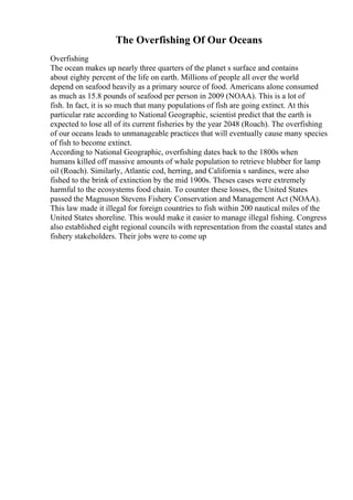 The Overfishing Of Our Oceans
Overfishing
The ocean makes up nearly three quarters of the planet s surface and contains
about eighty percent of the life on earth. Millions of people all over the world
depend on seafood heavily as a primary source of food. Americans alone consumed
as much as 15.8 pounds of seafood per person in 2009 (NOAA). This is a lot of
fish. In fact, it is so much that many populations of fish are going extinct. At this
particular rate according to National Geographic, scientist predict that the earth is
expected to lose all of its current fisheries by the year 2048 (Roach). The overfishing
of our oceans leads to unmanageable practices that will eventually cause many species
of fish to become extinct.
According to National Geographic, overfishing dates back to the 1800s when
humans killed off massive amounts of whale population to retrieve blubber for lamp
oil (Roach). Similarly, Atlantic cod, herring, and California s sardines, were also
fished to the brink of extinction by the mid 1900s. Theses cases were extremely
harmful to the ecosystems food chain. To counter these losses, the United States
passed the Magnuson Stevens Fishery Conservation and Management Act (NOAA).
This law made it illegal for foreign countries to fish within 200 nautical miles of the
United States shoreline. This would make it easier to manage illegal fishing. Congress
also established eight regional councils with representation from the coastal states and
fishery stakeholders. Their jobs were to come up
 