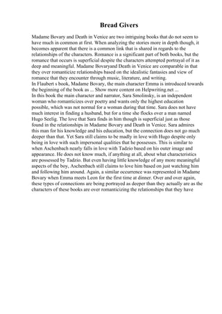 Bread Givers
Madame Bovary and Death in Venice are two intriguing books that do not seem to
have much in common at first. When analyzing the stories more in depth though, it
becomes apparent that there is a common link that is shared in regards to the
relationships of the characters. Romance is a significant part of both books, but the
romance that occurs is superficial despite the characters attempted portrayal of it as
deep and meaningful. Madame Bovaryand Death in Venice are comparable in that
they over romanticize relationships based on the idealistic fantasies and view of
romance that they encounter through music, literature, and writing.
In Flaubert s book, Madame Bovary, the main character Emma is introduced towards
the beginning of the book as ... Show more content on Helpwriting.net ...
In this book the main character and narrator, Sara Smolinsky, is an independent
woman who romanticizes over poetry and wants only the highest education
possible, which was not normal for a woman during that time. Sara does not have
much interest in finding a husband, but for a time she flocks over a man named
Hugo Seelig. The love that Sara finds in him though is superficial just as those
found in the relationships in Madame Bovary and Death in Venice. Sara admires
this man for his knowledge and his education, but the connection does not go much
deeper than that. Yet Sara still claims to be madly in love with Hugo despite only
being in love with such impersonal qualities that he possesses. This is similar to
when Aschenbach nearly falls in love with Tadzio based on his outer image and
appearance. He does not know much, if anything at all, about what characteristics
are possessed by Tadzio. But even having little knowledge of any more meaningful
aspects of the boy, Aschenbach still claims to love him based on just watching him
and following him around. Again, a similar occurrence was represented in Madame
Bovary when Emma meets Leon for the first time at dinner. Over and over again,
these types of connections are being portrayed as deeper than they actually are as the
characters of these books are over romanticizing the relationships that they have
 