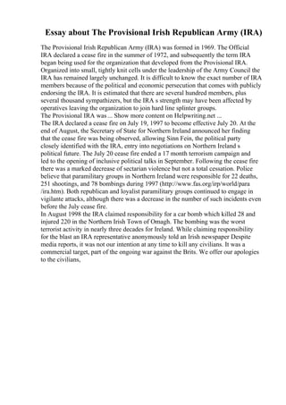 Essay about The Provisional Irish Republican Army (IRA)
The Provisional Irish Republican Army (IRA) was formed in 1969. The Official
IRA declared a cease fire in the summer of 1972, and subsequently the term IRA
began being used for the organization that developed from the Provisional IRA.
Organized into small, tightly knit cells under the leadership of the Army Council the
IRA has remained largely unchanged. It is difficult to know the exact number of IRA
members because of the political and economic persecution that comes with publicly
endorsing the IRA. It is estimated that there are several hundred members, plus
several thousand sympathizers, but the IRA s strength may have been affected by
operatives leaving the organization to join hard line splinter groups.
The Provisional IRA was ... Show more content on Helpwriting.net ...
The IRA declared a cease fire on July 19, 1997 to become effective July 20. At the
end of August, the Secretary of State for Northern Ireland announced her finding
that the cease fire was being observed, allowing Sinn Fein, the political party
closely identified with the IRA, entry into negotiations on Northern Ireland s
political future. The July 20 cease fire ended a 17 month terrorism campaign and
led to the opening of inclusive political talks in September. Following the cease fire
there was a marked decrease of sectarian violence but not a total cessation. Police
believe that paramilitary groups in Northern Ireland were responsible for 22 deaths,
251 shootings, and 78 bombings during 1997 (http://www.fas.org/irp/world/para
/ira.htm). Both republican and loyalist paramilitary groups continued to engage in
vigilante attacks, although there was a decrease in the number of such incidents even
before the July cease fire.
In August 1998 the IRA claimed responsibility for a car bomb which killed 28 and
injured 220 in the Northern Irish Town of Omagh. The bombing was the worst
terrorist activity in nearly three decades for Ireland. While claiming responsibility
for the blast an IRA representative anonymously told an Irish newspaper Despite
media reports, it was not our intention at any time to kill any civilians. It was a
commercial target, part of the ongoing war against the Brits. We offer our apologies
to the civilians,
 