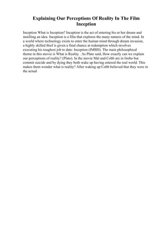 Explaining Our Perceptions Of Reality In The Film
Inception
Inception What is Inception? Inception is the act of entering his or her dream and
instilling an idea. Inception is a film that explores the many natures of the mind. In
a world where technology exists to enter the human mind through dream invasion,
a highly skilled thief is given a final chance at redemption which involves
executing his toughest job to date: Inception (IMBD). The main philosophical
theme in this movie is What is Reality . As Plato said, How exactly can we explain
our perceptions of reality? (Plato). In the movie Mal and Cobb are in limbo but
commit suicide and by dying they both wake up having entered the real world. This
makes them wonder what is reality? After waking up Cobb believed that they were in
the actual
 