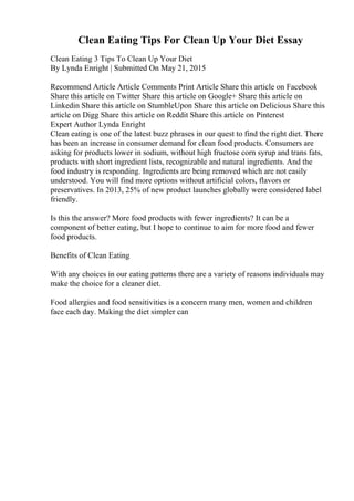 Clean Eating Tips For Clean Up Your Diet Essay
Clean Eating 3 Tips To Clean Up Your Diet
By Lynda Enright | Submitted On May 21, 2015
Recommend Article Article Comments Print Article Share this article on Facebook
Share this article on Twitter Share this article on Google+ Share this article on
Linkedin Share this article on StumbleUpon Share this article on Delicious Share this
article on Digg Share this article on Reddit Share this article on Pinterest
Expert Author Lynda Enright
Clean eating is one of the latest buzz phrases in our quest to find the right diet. There
has been an increase in consumer demand for clean food products. Consumers are
asking for products lower in sodium, without high fructose corn syrup and trans fats,
products with short ingredient lists, recognizable and natural ingredients. And the
food industry is responding. Ingredients are being removed which are not easily
understood. You will find more options without artificial colors, flavors or
preservatives. In 2013, 25% of new product launches globally were considered label
friendly.
Is this the answer? More food products with fewer ingredients? It can be a
component of better eating, but I hope to continue to aim for more food and fewer
food products.
Benefits of Clean Eating
With any choices in our eating patterns there are a variety of reasons individuals may
make the choice for a cleaner diet.
Food allergies and food sensitivities is a concern many men, women and children
face each day. Making the diet simpler can
 