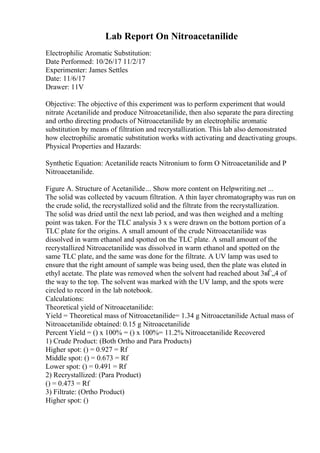 Lab Report On Nitroacetanilide
Electrophilic Aromatic Substitution:
Date Performed: 10/26/17 11/2/17
Experimenter: James Settles
Date: 11/6/17
Drawer: 11V
Objective: The objective of this experiment was to perform experiment that would
nitrate Acetanilide and produce Nitroacetanilide, then also separate the para directing
and ortho directing products of Nitroacetanilide by an electrophilic aromatic
substitution by means of filtration and recrystallization. This lab also demonstrated
how electrophilic aromatic substitution works with activating and deactivating groups.
Physical Properties and Hazards:
Synthetic Equation: Acetanilide reacts Nitronium to form O Nitroacetanilide and P
Nitroacetanilide.
Figure A. Structure of Acetanilide... Show more content on Helpwriting.net ...
The solid was collected by vacuum filtration. A thin layer chromatographywas run on
the crude solid, the recrystallized solid and the filtrate from the recrystallization.
The solid was dried until the next lab period, and was then weighed and a melting
point was taken. For the TLC analysis 3 x s were drawn on the bottom portion of a
TLC plate for the origins. A small amount of the crude Nitroacetanilide was
dissolved in warm ethanol and spotted on the TLC plate. A small amount of the
recrystallized Nitroacetanilide was dissolved in warm ethanol and spotted on the
same TLC plate, and the same was done for the filtrate. A UV lamp was used to
ensure that the right amount of sample was being used, then the plate was eluted in
ethyl acetate. The plate was removed when the solvent had reached about 3вЃ„4 of
the way to the top. The solvent was marked with the UV lamp, and the spots were
circled to record in the lab notebook.
Calculations:
Theoretical yield of Nitroacetanilide:
Yield = Theoretical mass of Nitroacetanilide= 1.34 g Nitroacetanilide Actual mass of
Nitroacetanilide obtained: 0.15 g Nitroacetanilide
Percent Yield = () x 100% = () x 100%= 11.2% Nitroacetanilide Recovered
1) Crude Product: (Both Ortho and Para Products)
Higher spot: () = 0.927 = Rf
Middle spot: () = 0.673 = Rf
Lower spot: () = 0.491 = Rf
2) Recrystallized: (Para Product)
() = 0.473 = Rf
3) Filtrate: (Ortho Product)
Higher spot: ()
 
