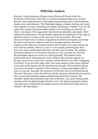 Wild Oats Analysis
Recently, I had the pleasure of being a part of Roosevelt School of the Art s
production of Wild Oats. Wild Oats is a western melodrama about love, familial
pressure, and misidentification. I thoroughly enjoyed being a part of this production
despite some small obstacles. The Promenade staging, costumes, lighting, and sound
came together to create a promising, but slightly faulted piece of theatre. First off, the
unique three quarter thrust promenade staging is not something you typically see.
There were aspects of the staging that were absolutely delightful, and aspects which
hindered the performance. The promenade staging has the audiencesit on the stage on
platforms and have to move as the actors try to act around them. This setup
allowed for high levels of audience engagement and hilarious moments; meanwhile
the actors were forced to improvise their way through situations. My initial
response to this setup was extremely positive and I couldn t wait to get onstage and
mess with the audience. However, once we were actually performing the show,
there were many complications that came with this style of seating. The audience
generally preferred to sit in the house and only on a few occasions do I feel that
the promenade staging was used to it s fullest potential. The audience likely
preferred the house seating because of the comfort of having back support, not
having to give up your seat every 5 minutes, and the ability to see what is happening
at all times. If you sat on the stage, there were many moments with serious sightline
issues and I could imagine that this frustrated some people. These problems did not
over power the positive responses of the audience to seeing action happen right in
front of your eyes. Secondly, the costumes in Wild Oats were all in all phenomenal.
The show takes place in the old wild west and the costumes reflected that time period,
but everyone had something unique and interesting about their costume. The
ensemble, despite their generally small roles in the show, were given immeasurable
amounts of life and depth through what they wore. The character played by Sophie
Venezuela had a wonderfully put together costume that showed her high status as a
character. She had elegant,
 