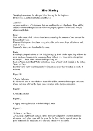 Silky Shaving
Working Instructions for a Proper Silky Shaving for the Beginner
By Rebecca L. Johnston Professional Shaver
Audience
A young audience, of both sexes, that are reaching the age of puberty. They will be
able to understand the process of on how to properly prepare the skin and remove
objectionable hair.
Issue:
Men and women of all cultures have been combating the process of hair removal for
thousands of years.
Unwanted hair grows just about everywhere like under arms, legs, bikini area, and
even the face.
Successful shaves are benefical to hygiene.
Facts:
Learning to properly shave is a lot like growing up. Both can be agonizing without the
right guidance. Indeed, most teenagers shave without ever being shown the proper
technique. ... Show more content on Helpwriting.net ...
Soak in Warm Bath Bead Water or for Face place a Wash Cloth Soaked in the Soften
Water on Face
Rub the warm water over the area to be shaved and allow hair to soften at least 3 5
minutes.
Figure 10
7.Apply Exfoliator
Exfoliate the area to shave before. Your skin will be smoother before you shave and
if you exfoliate afterwards, it can cause irritation and a burning sensation.
Figure 11
8.Rinse Exfoliator
Figure 12
9.Apply Shaving Solution or Lubricating to Area
Figure 13
10.How to Use Razor
Always use a light touch and don t press down (it will protect you from potential
nicks and cuts), glide razor with the grain for the face, for the legs ankles up, for
your underarms all directions. Use only one stroke over each area.
 