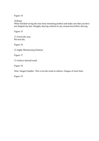 Figure 14
10.Rinse
When finished saving the area rinse remaining product and make sure that you have
not skipped any hair. Reapply shaving solution to any missed area before shaving.
Figure 15
11.Towel dry area
Pat area dry.
Figure 16
12.Apply Moisturizing Solution
Figure 17
13.Achieve desired result
Figure 18
Note: Images Graphic. This is not the result to achieve. Images of razor burn
Figure 19
 