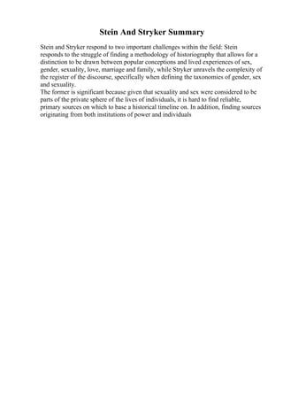 Stein And Stryker Summary
Stein and Stryker respond to two important challenges within the field: Stein
responds to the struggle of finding a methodology of historiography that allows for a
distinction to be drawn between popular conceptions and lived experiences of sex,
gender, sexuality, love, marriage and family, while Stryker unravels the complexity of
the register of the discourse, specifically when defining the taxonomies of gender, sex
and sexuality.
The former is significant because given that sexuality and sex were considered to be
parts of the private sphere of the lives of individuals, it is hard to find reliable,
primary sources on which to base a historical timeline on. In addition, finding sources
originating from both institutions of power and individuals
 