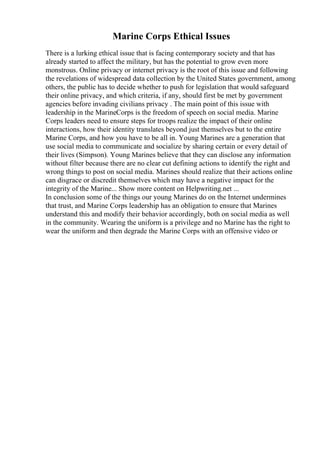 Marine Corps Ethical Issues
There is a lurking ethical issue that is facing contemporary society and that has
already started to affect the military, but has the potential to grow even more
monstrous. Online privacy or internet privacy is the root of this issue and following
the revelations of widespread data collection by the United States government, among
others, the public has to decide whether to push for legislation that would safeguard
their online privacy, and which criteria, if any, should first be met by government
agencies before invading civilians privacy . The main point of this issue with
leadership in the MarineCorps is the freedom of speech on social media. Marine
Corps leaders need to ensure steps for troops realize the impact of their online
interactions, how their identity translates beyond just themselves but to the entire
Marine Corps, and how you have to be all in. Young Marines are a generation that
use social media to communicate and socialize by sharing certain or every detail of
their lives (Simpson). Young Marines believe that they can disclose any information
without filter because there are no clear cut defining actions to identify the right and
wrong things to post on social media. Marines should realize that their actions online
can disgrace or discredit themselves which may have a negative impact for the
integrity of the Marine... Show more content on Helpwriting.net ...
In conclusion some of the things our young Marines do on the Internet undermines
that trust, and Marine Corps leadership has an obligation to ensure that Marines
understand this and modify their behavior accordingly, both on social media as well
in the community. Wearing the uniform is a privilege and no Marine has the right to
wear the uniform and then degrade the Marine Corps with an offensive video or
 