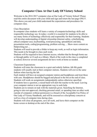 Computer Class At Our Lady Of Victory School
Welcome to the 2016 2017 computer class at Our Lady of Victory School! Please
read this entire document with your child and sign and return the last page ONLY.
This shows you and your child understand the expectations and procedures for
computer class.
Class Description
In computer class students will learn a variety of computer/technology skills and
responsible technology use. In today s world it is essential for students to be able to
use many forms of technology effectively and responsibly for their learning. Students
will develop understanding of digital citizenship (Internet safety, cyberbullying,
ethical computer use), keyboarding, word processing, spreadsheets and data,
presentation tools, coding/programming, problem solving, ... Show more content on
Helpwriting.net ...
Students will need to provide a folder to keep any work, as well as login information.
This needs to be brought to class each week.
Students will be required to have Internet access, whether that be through home use
or through public wi fi such as a library. Much of the work in the class is completed
at school, however several assignments do have work at home as needed.
Classroom Expectations
Students will enter the classroom in a quiet and orderly fashion. 6th 8th grade
students will usually start at their computer stations. Students will exit in the same
fashion when leaving the lab.
Each student will have an assigned computer station and headphones and treat these
with care. Headphones should be bagged and placed in the bin at the end of class.
Students will work on assignments independently unless otherwise specified.
If students have a question, a raised hand will alert the teacher to the need. Leaving
your computer station is not an appropriate way to seek help.
Students are to remain on task with the materials given. Searching the Internet,
going to sites not approved, checking personal email, or spending time on other work
outside of computers without permission is a breach of the Acceptable Use Policy of
Our Lady of Victory Handbook, and will be assessed as a disciplinary concern as
well as a loss of computer time during class.
Students will close all programs, save all work, and leave their computer on the
home screen or desktop at the end of the class.
 
