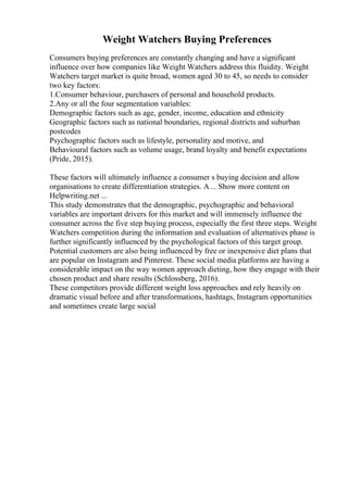 Weight Watchers Buying Preferences
Consumers buying preferences are constantly changing and have a significant
influence over how companies like Weight Watchers address this fluidity. Weight
Watchers target market is quite broad, women aged 30 to 45, so needs to consider
two key factors:
1.Consumer behaviour, purchasers of personal and household products.
2.Any or all the four segmentation variables:
Demographic factors such as age, gender, income, education and ethnicity
Geographic factors such as national boundaries, regional districts and suburban
postcodes
Psychographic factors such as lifestyle, personality and motive, and
Behavioural factors such as volume usage, brand loyalty and benefit expectations
(Pride, 2015).
These factors will ultimately influence a consumer s buying decision and allow
organisations to create differentiation strategies. A... Show more content on
Helpwriting.net ...
This study demonstrates that the demographic, psychographic and behavioral
variables are important drivers for this market and will immensely influence the
consumer across the five step buying process, especially the first three steps. Weight
Watchers competition during the information and evaluation of alternatives phase is
further significantly influenced by the psychological factors of this target group.
Potential customers are also being influenced by free or inexpensive diet plans that
are popular on Instagram and Pinterest. These social media platforms are having a
considerable impact on the way women approach dieting, how they engage with their
chosen product and share results (Schlossberg, 2016).
These competitors provide different weight loss approaches and rely heavily on
dramatic visual before and after transformations, hashtags, Instagram opportunities
and sometimes create large social
 