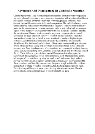 Advantage And Disadvantage Of Composite Materials
Composite materials (also called composition materials or shortened to composites)
are materials made from two or more constituent materials with significantly different
physical or chemical properties, that when combined, produce a material with
characteristics different from the individual components. The individual components
remain separate and distinct within the finished structure. The new material may be
preferred for many reasons: common examples include materials which are stronger,
lighter or less expensive when compared to traditional materials. In the last decades,
the use of natural fibers as reinforcement in polymeric composites for technical
application has been a research subject of scientist. Interest in natural fibers has
increased worldwide due to their low cost, low density, hardness, higher fatigue
endurance, good thermal and mechanical resistivity and to their environmental
friendliness. The Asian markets have been... Show more content on Helpwriting.net ...
Brown fibres are thick, strong and have high abrasion resistance. White fibres are
smoother and finer, but also weaker. Coconut fibres are commercial available in three
forms, namely bristle (long fibres), mattress (relatively short) and decorticated (mixed
fibres). These different types of fibres have different uses depending upon the
requirement. In engineering, brown fibres are mostly used. There are many general
advantages of coconut fibres e.g. they are moth proof, resistant to fungi and rot,
provide excellent insulation against temperature and sound, not easily combustible,
flame retardant, unaffected by moisture and dampness, tough and durable, resilient,
springs back to shape even after constant use, totally static free and easy to clean.
There is a huge difference in some properties, e.g. diameter of coconut fibres is
approximately same and magnitudes of tensile strength are quite
 