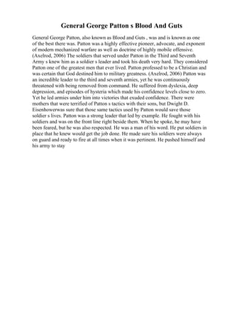 General George Patton s Blood And Guts
General George Patton, also known as Blood and Guts , was and is known as one
of the best there was. Patton was a highly effective pioneer, advocate, and exponent
of modern mechanized warfare as well as doctrine of highly mobile offensive.
(Axelrod, 2006) The soldiers that served under Patton in the Third and Seventh
Army s knew him as a soldier s leader and took his death very hard. They considered
Patton one of the greatest men that ever lived. Patton professed to be a Christian and
was certain that God destined him to military greatness. (Axelrod, 2006) Patton was
an incredible leader to the third and seventh armies, yet he was continuously
threatened with being removed from command. He suffered from dyslexia, deep
depression, and episodes of hysteria which made his confidence levels close to zero.
Yet he led armies under him into victories that exuded confidence. There were
mothers that were terrified of Patton s tactics with their sons, but Dwight D.
Eisenhowerwas sure that those same tactics used by Patton would save those
soldier s lives. Patton was a strong leader that led by example. He fought with his
soldiers and was on the front line right beside them. When he spoke, he may have
been feared, but he was also respected. He was a man of his word. He put soldiers in
place that he knew would get the job done. He made sure his soldiers were always
on guard and ready to fire at all times when it was pertinent. He pushed himself and
his army to stay
 