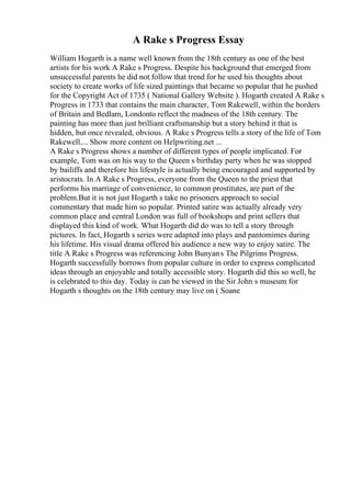 A Rake s Progress Essay
William Hogarth is a name well known from the 18th century as one of the best
artists for his work A Rake s Progress. Despite his background that emerged from
unsuccessful parents he did not follow that trend for he used his thoughts about
society to create works of life sized paintings that became so popular that he pushed
for the Copyright Act of 1735 ( National Gallery Website ). Hogarth created A Rake s
Progress in 1733 that contains the main character, Tom Rakewell, within the borders
of Britain and Bedlam, Londonto reflect the madness of the 18th century. The
painting has more than just brilliant craftsmanship but a story behind it that is
hidden, but once revealed, obvious. A Rake s Progress tells a story of the life of Tom
Rakewell.... Show more content on Helpwriting.net ...
A Rake s Progress shows a number of different types of people implicated. For
example, Tom was on his way to the Queen s birthday party when he was stopped
by bailiffs and therefore his lifestyle is actually being encouraged and supported by
aristocrats. In A Rake s Progress, everyone from the Queen to the priest that
performs his marriage of convenience, to common prostitutes, are part of the
problem.But it is not just Hogarth s take no prisoners approach to social
commentary that made him so popular. Printed satire was actually already very
common place and central London was full of bookshops and print sellers that
displayed this kind of work. What Hogarth did do was to tell a story through
pictures. In fact, Hogarth s series were adapted into plays and pantomimes during
his lifetime. His visual drama offered his audience a new way to enjoy satire. The
title A Rake s Progress was referencing John Bunyans The Pilgrims Progress.
Hogarth successfully borrows from popular culture in order to express complicated
ideas through an enjoyable and totally accessible story. Hogarth did this so well, he
is celebrated to this day. Today is can be viewed in the Sir John s museum for
Hogarth s thoughts on the 18th century may live on ( Soane
 