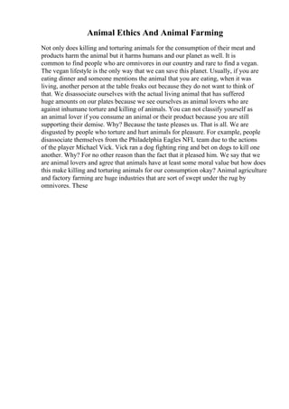 Animal Ethics And Animal Farming
Not only does killing and torturing animals for the consumption of their meat and
products harm the animal but it harms humans and our planet as well. It is
common to find people who are omnivores in our country and rare to find a vegan.
The vegan lifestyle is the only way that we can save this planet. Usually, if you are
eating dinner and someone mentions the animal that you are eating, when it was
living, another person at the table freaks out because they do not want to think of
that. We disassociate ourselves with the actual living animal that has suffered
huge amounts on our plates because we see ourselves as animal lovers who are
against inhumane torture and killing of animals. You can not classify yourself as
an animal lover if you consume an animal or their product because you are still
supporting their demise. Why? Because the taste pleases us. That is all. We are
disgusted by people who torture and hurt animals for pleasure. For example, people
disassociate themselves from the Philadelphia Eagles NFL team due to the actions
of the player Michael Vick. Vick ran a dog fighting ring and bet on dogs to kill one
another. Why? For no other reason than the fact that it pleased him. We say that we
are animal lovers and agree that animals have at least some moral value but how does
this make killing and torturing animals for our consumption okay? Animal agriculture
and factory farming are huge industries that are sort of swept under the rug by
omnivores. These
 