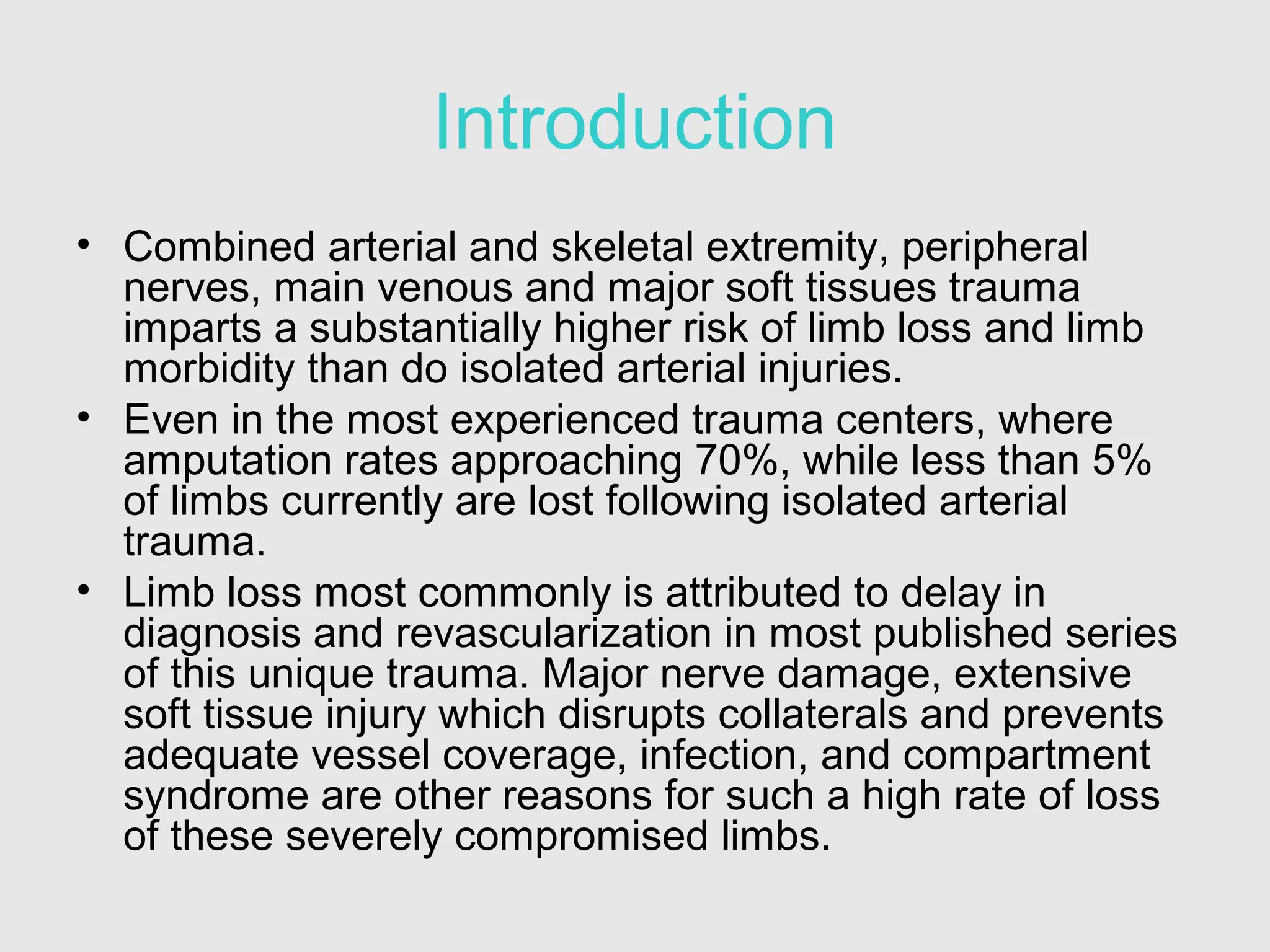 Introduction
• Combined arterial and skeletal extremity, peripheral
nerves, main venous and major soft tissues trauma
imparts a substantially higher risk of limb loss and limb
morbidity than do isolated arterial injuries.
• Even in the most experienced trauma centers, where
amputation rates approaching 70%, while less than 5%
of limbs currently are lost following isolated arterial
trauma.
• Limb loss most commonly is attributed to delay in
diagnosis and revascularization in most published series
of this unique trauma. Major nerve damage, extensive
soft tissue injury which disrupts collaterals and prevents
adequate vessel coverage, infection, and compartment
syndrome are other reasons for such a high rate of loss
of these severely compromised limbs.
 