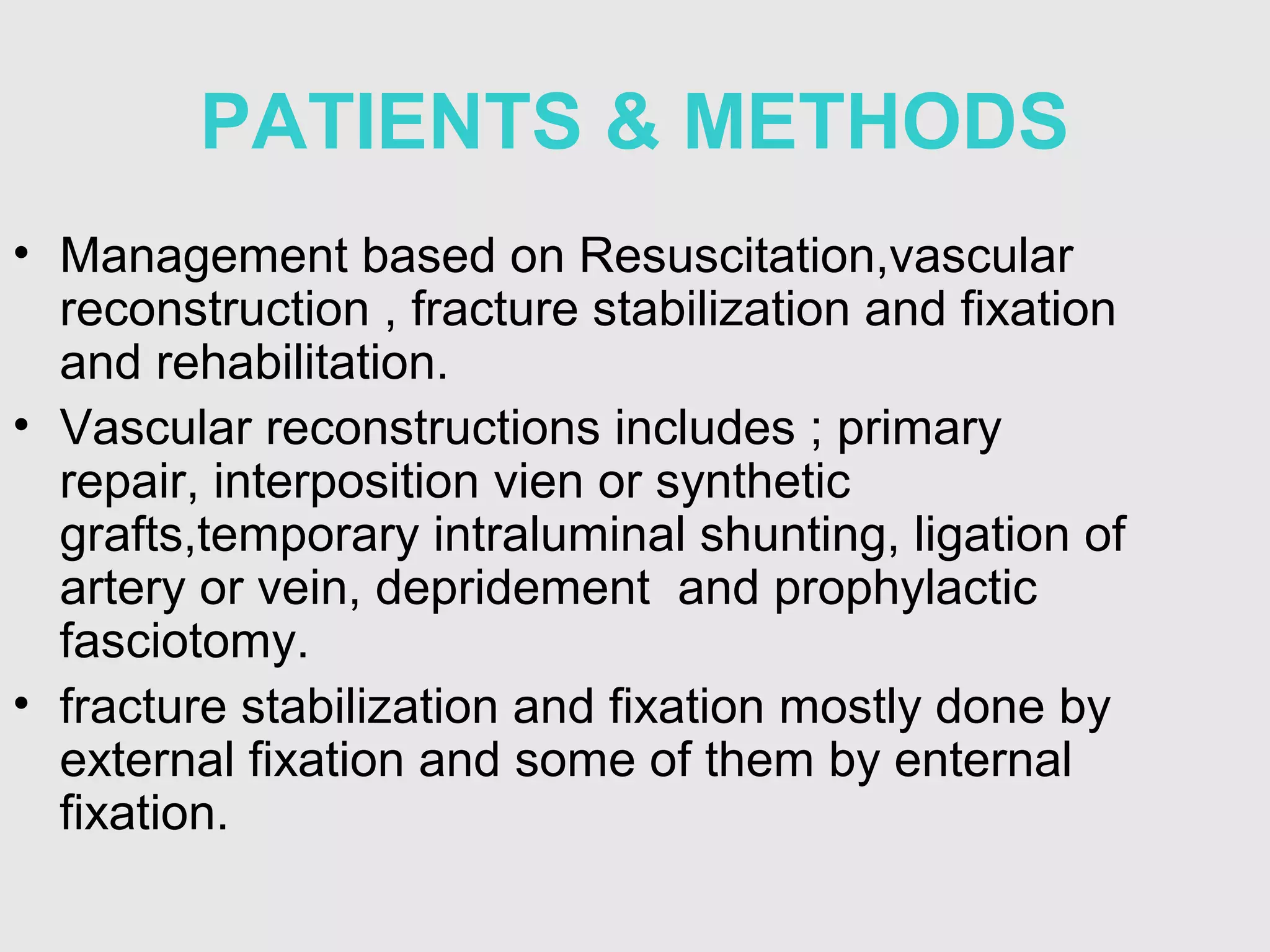 PATIENTS & METHODS
• Management based on Resuscitation,vascular
reconstruction , fracture stabilization and fixation
and rehabilitation.
• Vascular reconstructions includes ; primary
repair, interposition vien or synthetic
grafts,temporary intraluminal shunting, ligation of
artery or vein, depridement and prophylactic
fasciotomy.
• fracture stabilization and fixation mostly done by
external fixation and some of them by enternal
fixation.
 