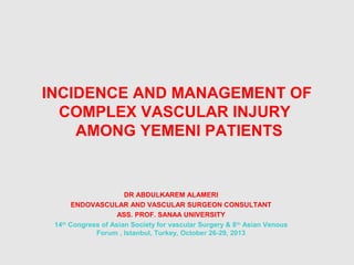 INCIDENCE AND MANAGEMENT OF
COMPLEX VASCULAR INJURY
AMONG YEMENI PATIENTS
DR ABDULKAREM ALAMERI
ENDOVASCULAR AND VASCULAR SURGEON CONSULTANT
ASS. PROF. SANAA UNIVERSITY
14th
Congress of Asian Society for vascular Surgery & 8th
Asian Venous
Forum , Istanbul, Turkey, October 26-29, 2013
 