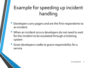 Example for speeding up incident
handling
• Developers carry pagers and are the first respondents to
an incident
• When an incident occurs developers do not need to wait
for the incident to be escalated through a ticketing
system
• Gives developers cradle to grave responsibility for a
service
© Len Bass 2015 11
 