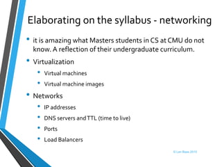 Elaborating on the syllabus - networking
• it is amazing what Masters students in CS at CMU do not
know. A reflection of their undergraduate curriculum.
• Virtualization
• Virtual machines
• Virtual machine images
• Networks
• IP addresses
• DNS servers andTTL (time to live)
• Ports
• Load Balancers
© Len Bass 2015
 