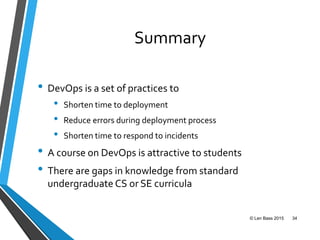 Summary
• DevOps is a set of practices to
• Shorten time to deployment
• Reduce errors during deployment process
• Shorten time to respond to incidents
• A course on DevOps is attractive to students
• There are gaps in knowledge from standard
undergraduate CS or SE curricula
© Len Bass 2015 34
 