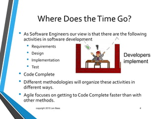 Where Does theTime Go?
• As Software Engineers our view is that there are the following
activities in software development
• Requirements
• Design
• Implementation
• Test
• Code Complete
• Different methodologies will organize these activities in
different ways.
• Agile focuses on getting to Code Complete faster than with
other methods.
4
Developers
implement
copyright 2015 Len Bass
 