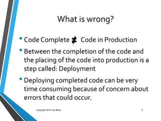What is wrong?
•Code Complete Code in Production
•Between the completion of the code and
the placing of the code into production is a
step called: Deployment
•Deploying completed code can be very
time consuming because of concern about
errors that could occur.
5copyright 2015 Len Bass
 