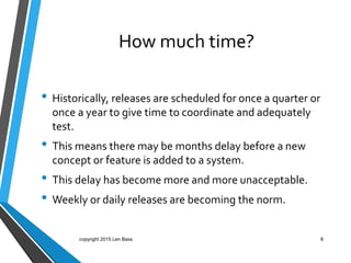 How much time?
• Historically, releases are scheduled for once a quarter or
once a year to give time to coordinate and adequately
test.
• This means there may be months delay before a new
concept or feature is added to a system.
• This delay has become more and more unacceptable.
• Weekly or daily releases are becoming the norm.
copyright 2015 Len Bass 8
 