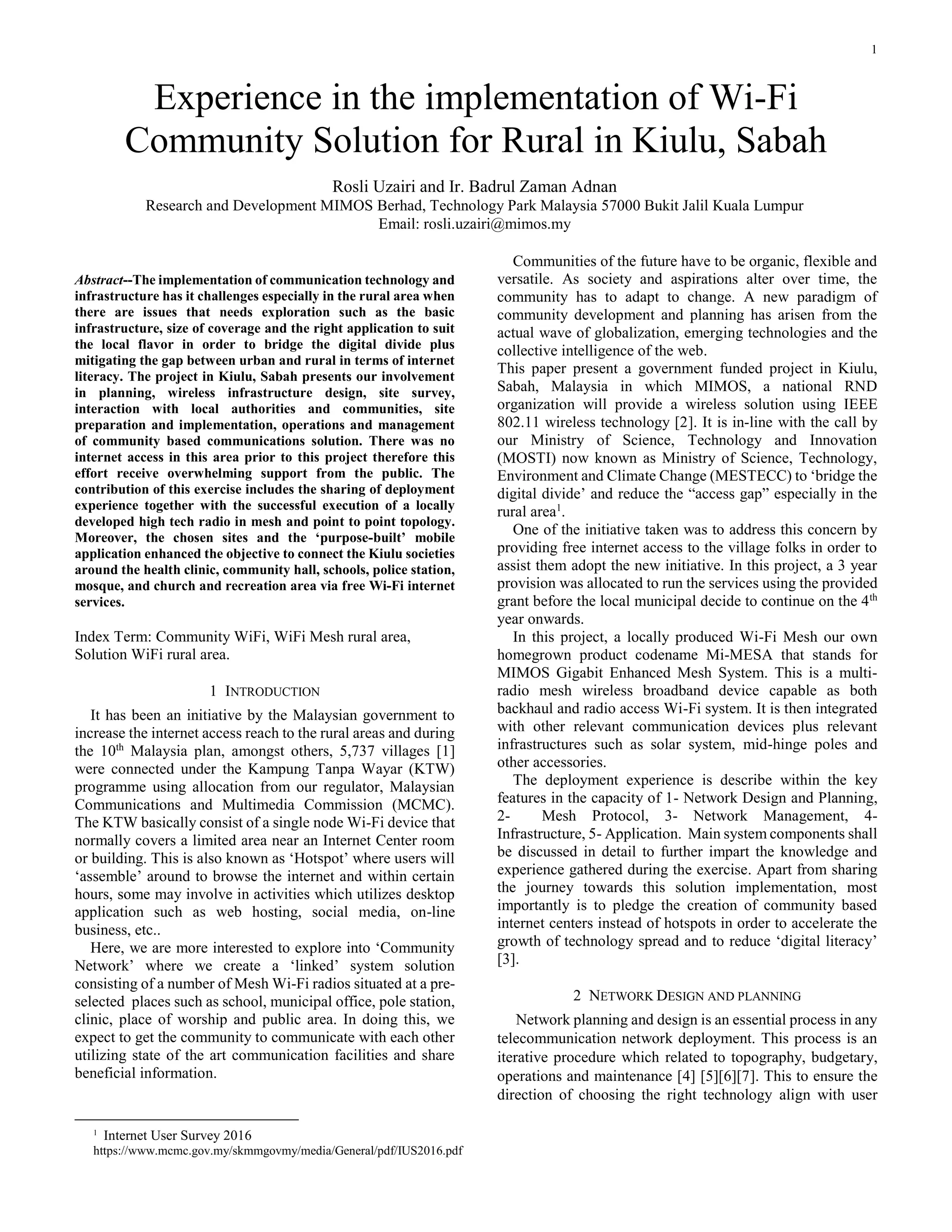 1
Abstract--The implementation of communication technology and
infrastructure has it challenges especially in the rural area when
there are issues that needs exploration such as the basic
infrastructure, size of coverage and the right application to suit
the local flavor in order to bridge the digital divide plus
mitigating the gap between urban and rural in terms of internet
literacy. The project in Kiulu, Sabah presents our involvement
in planning, wireless infrastructure design, site survey,
interaction with local authorities and communities, site
preparation and implementation, operations and management
of community based communications solution. There was no
internet access in this area prior to this project therefore this
effort receive overwhelming support from the public. The
contribution of this exercise includes the sharing of deployment
experience together with the successful execution of a locally
developed high tech radio in mesh and point to point topology.
Moreover, the chosen sites and the ‘purpose-built’ mobile
application enhanced the objective to connect the Kiulu societies
around the health clinic, community hall, schools, police station,
mosque, and church and recreation area via free Wi-Fi internet
services.
Index Term: Community WiFi, WiFi Mesh rural area,
Solution WiFi rural area.
1 INTRODUCTION
It has been an initiative by the Malaysian government to
increase the internet access reach to the rural areas and during
the 10th
Malaysia plan, amongst others, 5,737 villages [1]
were connected under the Kampung Tanpa Wayar (KTW)
programme using allocation from our regulator, Malaysian
Communications and Multimedia Commission (MCMC).
The KTW basically consist of a single node Wi-Fi device that
normally covers a limited area near an Internet Center room
or building. This is also known as ‘Hotspot’ where users will
‘assemble’ around to browse the internet and within certain
hours, some may involve in activities which utilizes desktop
application such as web hosting, social media, on-line
business, etc..
Here, we are more interested to explore into ‘Community
Network’ where we create a ‘linked’ system solution
consisting of a number of Mesh Wi-Fi radios situated at a pre-
selected places such as school, municipal office, pole station,
clinic, place of worship and public area. In doing this, we
expect to get the community to communicate with each other
utilizing state of the art communication facilities and share
beneficial information.
1
Internet User Survey 2016
https://www.mcmc.gov.my/skmmgovmy/media/General/pdf/IUS2016.pdf
Communities of the future have to be organic, flexible and
versatile. As society and aspirations alter over time, the
community has to adapt to change. A new paradigm of
community development and planning has arisen from the
actual wave of globalization, emerging technologies and the
collective intelligence of the web.
This paper present a government funded project in Kiulu,
Sabah, Malaysia in which MIMOS, a national RND
organization will provide a wireless solution using IEEE
802.11 wireless technology [2]. It is in-line with the call by
our Ministry of Science, Technology and Innovation
(MOSTI) now known as Ministry of Science, Technology,
Environment and Climate Change (MESTECC) to ‘bridge the
digital divide’ and reduce the “access gap” especially in the
rural area1
.
One of the initiative taken was to address this concern by
providing free internet access to the village folks in order to
assist them adopt the new initiative. In this project, a 3 year
provision was allocated to run the services using the provided
grant before the local municipal decide to continue on the 4th
year onwards.
In this project, a locally produced Wi-Fi Mesh our own
homegrown product codename Mi-MESA that stands for
MIMOS Gigabit Enhanced Mesh System. This is a multi-
radio mesh wireless broadband device capable as both
backhaul and radio access Wi-Fi system. It is then integrated
with other relevant communication devices plus relevant
infrastructures such as solar system, mid-hinge poles and
other accessories.
The deployment experience is describe within the key
features in the capacity of 1- Network Design and Planning,
2- Mesh Protocol, 3- Network Management, 4-
Infrastructure, 5- Application. Main system components shall
be discussed in detail to further impart the knowledge and
experience gathered during the exercise. Apart from sharing
the journey towards this solution implementation, most
importantly is to pledge the creation of community based
internet centers instead of hotspots in order to accelerate the
growth of technology spread and to reduce ‘digital literacy’
[3].
2 NETWORK DESIGN AND PLANNING
Network planning and design is an essential process in any
telecommunication network deployment. This process is an
iterative procedure which related to topography, budgetary,
operations and maintenance [4] [5][6][7]. This to ensure the
direction of choosing the right technology align with user
Experience in the implementation of Wi-Fi
Community Solution for Rural in Kiulu, Sabah
Rosli Uzairi and Ir. Badrul Zaman Adnan
Research and Development MIMOS Berhad, Technology Park Malaysia 57000 Bukit Jalil Kuala Lumpur
Email: rosli.uzairi@mimos.my
 