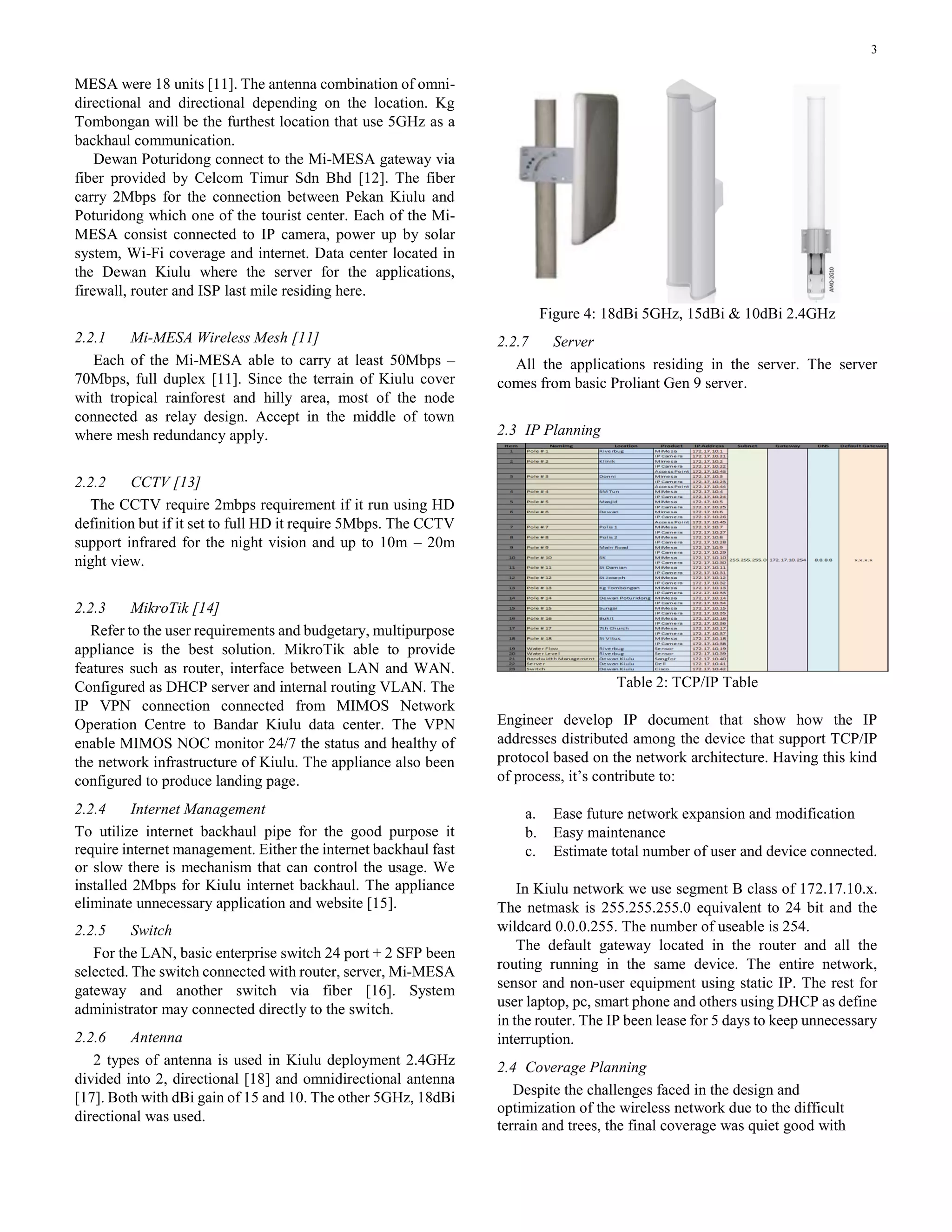3
MESA were 18 units [11]. The antenna combination of omni-
directional and directional depending on the location. Kg
Tombongan will be the furthest location that use 5GHz as a
backhaul communication.
Dewan Poturidong connect to the Mi-MESA gateway via
fiber provided by Celcom Timur Sdn Bhd [12]. The fiber
carry 2Mbps for the connection between Pekan Kiulu and
Poturidong which one of the tourist center. Each of the Mi-
MESA consist connected to IP camera, power up by solar
system, Wi-Fi coverage and internet. Data center located in
the Dewan Kiulu where the server for the applications,
firewall, router and ISP last mile residing here.
2.2.1 Mi-MESA Wireless Mesh [11]
Each of the Mi-MESA able to carry at least 50Mbps –
70Mbps, full duplex [11]. Since the terrain of Kiulu cover
with tropical rainforest and hilly area, most of the node
connected as relay design. Accept in the middle of town
where mesh redundancy apply.
2.2.2 CCTV [13]
The CCTV require 2mbps requirement if it run using HD
definition but if it set to full HD it require 5Mbps. The CCTV
support infrared for the night vision and up to 10m – 20m
night view.
2.2.3 MikroTik [14]
Refer to the user requirements and budgetary, multipurpose
appliance is the best solution. MikroTik able to provide
features such as router, interface between LAN and WAN.
Configured as DHCP server and internal routing VLAN. The
IP VPN connection connected from MIMOS Network
Operation Centre to Bandar Kiulu data center. The VPN
enable MIMOS NOC monitor 24/7 the status and healthy of
the network infrastructure of Kiulu. The appliance also been
configured to produce landing page.
2.2.4 Internet Management
To utilize internet backhaul pipe for the good purpose it
require internet management. Either the internet backhaul fast
or slow there is mechanism that can control the usage. We
installed 2Mbps for Kiulu internet backhaul. The appliance
eliminate unnecessary application and website [15].
2.2.5 Switch
For the LAN, basic enterprise switch 24 port + 2 SFP been
selected. The switch connected with router, server, Mi-MESA
gateway and another switch via fiber [16]. System
administrator may connected directly to the switch.
2.2.6 Antenna
2 types of antenna is used in Kiulu deployment 2.4GHz
divided into 2, directional [18] and omnidirectional antenna
[17]. Both with dBi gain of 15 and 10. The other 5GHz, 18dBi
directional was used.
Figure 4: 18dBi 5GHz, 15dBi & 10dBi 2.4GHz
2.2.7 Server
All the applications residing in the server. The server
comes from basic Proliant Gen 9 server.
2.3 IP Planning
Table 2: TCP/IP Table
Engineer develop IP document that show how the IP
addresses distributed among the device that support TCP/IP
protocol based on the network architecture. Having this kind
of process, it’s contribute to:
a. Ease future network expansion and modification
b. Easy maintenance
c. Estimate total number of user and device connected.
In Kiulu network we use segment B class of 172.17.10.x.
The netmask is 255.255.255.0 equivalent to 24 bit and the
wildcard 0.0.0.255. The number of useable is 254.
The default gateway located in the router and all the
routing running in the same device. The entire network,
sensor and non-user equipment using static IP. The rest for
user laptop, pc, smart phone and others using DHCP as define
in the router. The IP been lease for 5 days to keep unnecessary
interruption.
2.4 Coverage Planning
Despite the challenges faced in the design and
optimization of the wireless network due to the difficult
terrain and trees, the final coverage was quiet good with
 