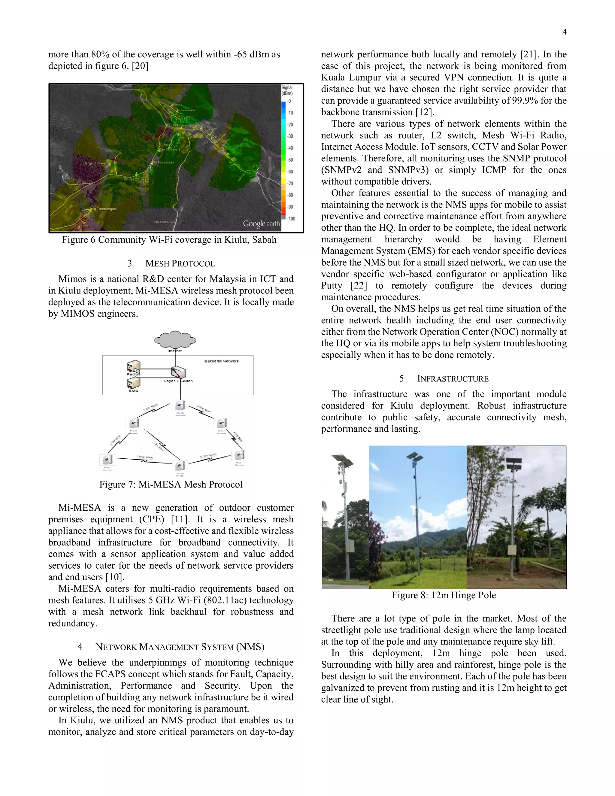 4
more than 80% of the coverage is well within -65 dBm as
depicted in figure 6. [20]
Figure 6 Community Wi-Fi coverage in Kiulu, Sabah
3 MESH PROTOCOL
Mimos is a national R&D center for Malaysia in ICT and
in Kiulu deployment, Mi-MESA wireless mesh protocol been
deployed as the telecommunication device. It is locally made
by MIMOS engineers.
Figure 7: Mi-MESA Mesh Protocol
Mi-MESA is a new generation of outdoor customer
premises equipment (CPE) [11]. It is a wireless mesh
appliance that allows for a cost-effective and flexible wireless
broadband infrastructure for broadband connectivity. It
comes with a sensor application system and value added
services to cater for the needs of network service providers
and end users [10].
Mi-MESA caters for multi-radio requirements based on
mesh features. It utilises 5 GHz Wi-Fi (802.11ac) technology
with a mesh network link backhaul for robustness and
redundancy.
4 NETWORK MANAGEMENT SYSTEM (NMS)
We believe the underpinnings of monitoring technique
follows the FCAPS concept which stands for Fault, Capacity,
Administration, Performance and Security. Upon the
completion of building any network infrastructure be it wired
or wireless, the need for monitoring is paramount.
In Kiulu, we utilized an NMS product that enables us to
monitor, analyze and store critical parameters on day-to-day
network performance both locally and remotely [21]. In the
case of this project, the network is being monitored from
Kuala Lumpur via a secured VPN connection. It is quite a
distance but we have chosen the right service provider that
can provide a guaranteed service availability of 99.9% for the
backbone transmission [12].
There are various types of network elements within the
network such as router, L2 switch, Mesh Wi-Fi Radio,
Internet Access Module, IoT sensors, CCTV and Solar Power
elements. Therefore, all monitoring uses the SNMP protocol
(SNMPv2 and SNMPv3) or simply ICMP for the ones
without compatible drivers.
Other features essential to the success of managing and
maintaining the network is the NMS apps for mobile to assist
preventive and corrective maintenance effort from anywhere
other than the HQ. In order to be complete, the ideal network
management hierarchy would be having Element
Management System (EMS) for each vendor specific devices
before the NMS but for a small sized network, we can use the
vendor specific web-based configurator or application like
Putty [22] to remotely configure the devices during
maintenance procedures.
On overall, the NMS helps us get real time situation of the
entire network health including the end user connectivity
either from the Network Operation Center (NOC) normally at
the HQ or via its mobile apps to help system troubleshooting
especially when it has to be done remotely.
5 INFRASTRUCTURE
The infrastructure was one of the important module
considered for Kiulu deployment. Robust infrastructure
contribute to public safety, accurate connectivity mesh,
performance and lasting.
Figure 8: 12m Hinge Pole
There are a lot type of pole in the market. Most of the
streetlight pole use traditional design where the lamp located
at the top of the pole and any maintenance require sky lift.
In this deployment, 12m hinge pole been used.
Surrounding with hilly area and rainforest, hinge pole is the
best design to suit the environment. Each of the pole has been
galvanized to prevent from rusting and it is 12m height to get
clear line of sight.
 