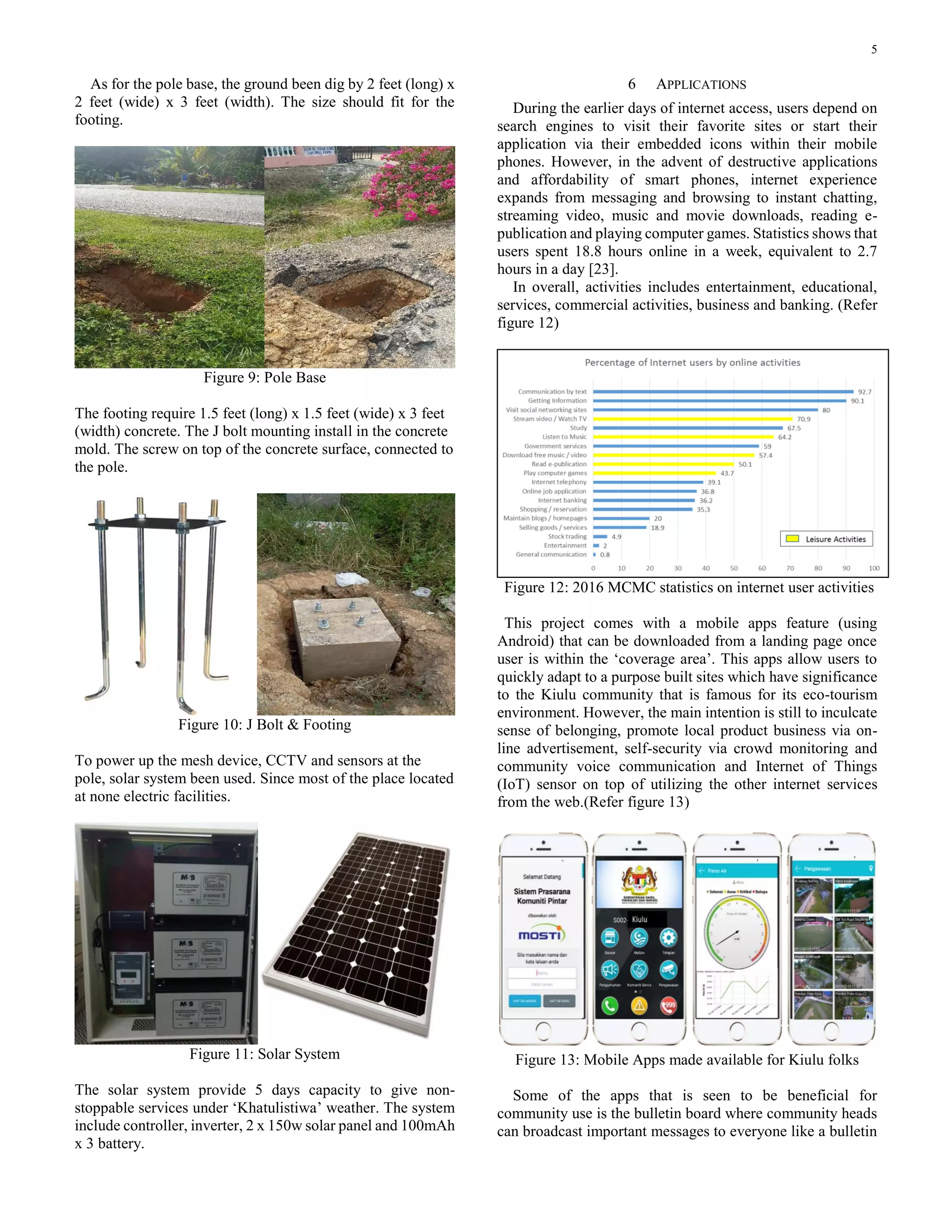 5
As for the pole base, the ground been dig by 2 feet (long) x
2 feet (wide) x 3 feet (width). The size should fit for the
footing.
Figure 9: Pole Base
The footing require 1.5 feet (long) x 1.5 feet (wide) x 3 feet
(width) concrete. The J bolt mounting install in the concrete
mold. The screw on top of the concrete surface, connected to
the pole.
Figure 10: J Bolt & Footing
To power up the mesh device, CCTV and sensors at the
pole, solar system been used. Since most of the place located
at none electric facilities.
Figure 11: Solar System
The solar system provide 5 days capacity to give non-
stoppable services under ‘Khatulistiwa’ weather. The system
include controller, inverter, 2 x 150w solar panel and 100mAh
x 3 battery.
6 APPLICATIONS
During the earlier days of internet access, users depend on
search engines to visit their favorite sites or start their
application via their embedded icons within their mobile
phones. However, in the advent of destructive applications
and affordability of smart phones, internet experience
expands from messaging and browsing to instant chatting,
streaming video, music and movie downloads, reading e-
publication and playing computer games. Statistics shows that
users spent 18.8 hours online in a week, equivalent to 2.7
hours in a day [23].
In overall, activities includes entertainment, educational,
services, commercial activities, business and banking. (Refer
figure 12)
Figure 12: 2016 MCMC statistics on internet user activities
This project comes with a mobile apps feature (using
Android) that can be downloaded from a landing page once
user is within the ‘coverage area’. This apps allow users to
quickly adapt to a purpose built sites which have significance
to the Kiulu community that is famous for its eco-tourism
environment. However, the main intention is still to inculcate
sense of belonging, promote local product business via on-
line advertisement, self-security via crowd monitoring and
community voice communication and Internet of Things
(IoT) sensor on top of utilizing the other internet services
from the web.(Refer figure 13)
Figure 13: Mobile Apps made available for Kiulu folks
Some of the apps that is seen to be beneficial for
community use is the bulletin board where community heads
can broadcast important messages to everyone like a bulletin
 