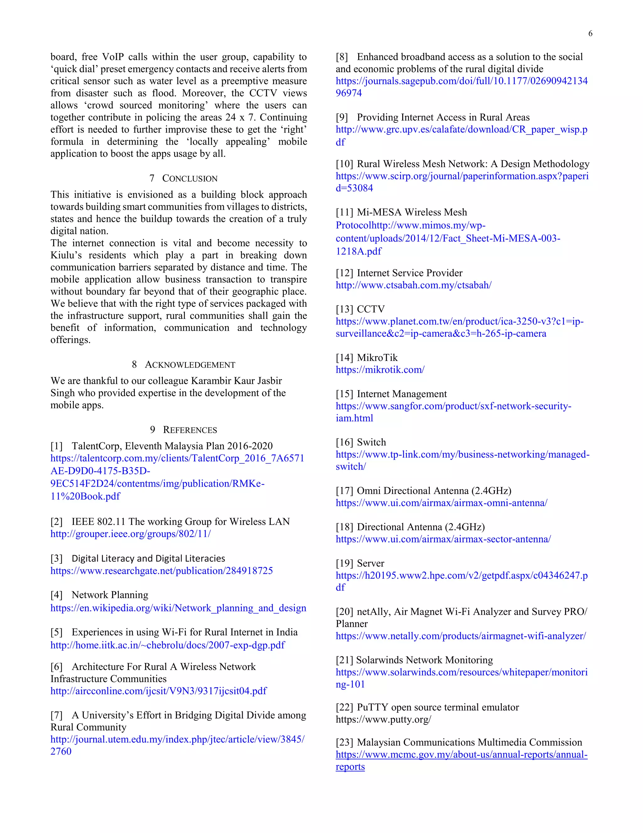 6
board, free VoIP calls within the user group, capability to
‘quick dial’ preset emergency contacts and receive alerts from
critical sensor such as water level as a preemptive measure
from disaster such as flood. Moreover, the CCTV views
allows ‘crowd sourced monitoring’ where the users can
together contribute in policing the areas 24 x 7. Continuing
effort is needed to further improvise these to get the ‘right’
formula in determining the ‘locally appealing’ mobile
application to boost the apps usage by all.
7 CONCLUSION
This initiative is envisioned as a building block approach
towards building smart communities from villages to districts,
states and hence the buildup towards the creation of a truly
digital nation.
The internet connection is vital and become necessity to
Kiulu’s residents which play a part in breaking down
communication barriers separated by distance and time. The
mobile application allow business transaction to transpire
without boundary far beyond that of their geographic place.
We believe that with the right type of services packaged with
the infrastructure support, rural communities shall gain the
benefit of information, communication and technology
offerings.
8 ACKNOWLEDGEMENT
We are thankful to our colleague Karambir Kaur Jasbir
Singh who provided expertise in the development of the
mobile apps.
9 REFERENCES
[1] TalentCorp, Eleventh Malaysia Plan 2016-2020
https://talentcorp.com.my/clients/TalentCorp_2016_7A6571
AE-D9D0-4175-B35D-
9EC514F2D24/contentms/img/publication/RMKe-
11%20Book.pdf
[2] IEEE 802.11 The working Group for Wireless LAN
http://grouper.ieee.org/groups/802/11/
[3] Digital Literacy and Digital Literacies
https://www.researchgate.net/publication/284918725
[4] Network Planning
https://en.wikipedia.org/wiki/Network_planning_and_design
[5] Experiences in using Wi-Fi for Rural Internet in India
http://home.iitk.ac.in/~chebrolu/docs/2007-exp-dgp.pdf
[6] Architecture For Rural A Wireless Network
Infrastructure Communities
http://aircconline.com/ijcsit/V9N3/9317ijcsit04.pdf
[7] A University’s Effort in Bridging Digital Divide among
Rural Community
http://journal.utem.edu.my/index.php/jtec/article/view/3845/
2760
[8] Enhanced broadband access as a solution to the social
and economic problems of the rural digital divide
https://journals.sagepub.com/doi/full/10.1177/02690942134
96974
[9] Providing Internet Access in Rural Areas
http://www.grc.upv.es/calafate/download/CR_paper_wisp.p
df
[10] Rural Wireless Mesh Network: A Design Methodology
https://www.scirp.org/journal/paperinformation.aspx?paperi
d=53084
[11] Mi-MESA Wireless Mesh
Protocolhttp://www.mimos.my/wp-
content/uploads/2014/12/Fact_Sheet-Mi-MESA-003-
1218A.pdf
[12] Internet Service Provider
http://www.ctsabah.com.my/ctsabah/
[13] CCTV
https://www.planet.com.tw/en/product/ica-3250-v3?c1=ip-
surveillance&c2=ip-camera&c3=h-265-ip-camera
[14] MikroTik
https://mikrotik.com/
[15] Internet Management
https://www.sangfor.com/product/sxf-network-security-
iam.html
[16] Switch
https://www.tp-link.com/my/business-networking/managed-
switch/
[17] Omni Directional Antenna (2.4GHz)
https://www.ui.com/airmax/airmax-omni-antenna/
[18] Directional Antenna (2.4GHz)
https://www.ui.com/airmax/airmax-sector-antenna/
[19] Server
https://h20195.www2.hpe.com/v2/getpdf.aspx/c04346247.p
df
[20] netAlly, Air Magnet Wi-Fi Analyzer and Survey PRO/
Planner
https://www.netally.com/products/airmagnet-wifi-analyzer/
[21] Solarwinds Network Monitoring
https://www.solarwinds.com/resources/whitepaper/monitori
ng-101
[22] PuTTY open source terminal emulator
https://www.putty.org/
[23] Malaysian Communications Multimedia Commission
https://www.mcmc.gov.my/about-us/annual-reports/annual-
reports
 