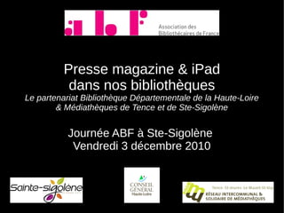 Presse magazine & iPad
          dans nos bibliothèques
Le partenariat Bibliothèque Départementale de la Haute-Loire
        & Médiathèques de Tence et de Ste-Sigolène


           Journée ABF à Ste-Sigolène
            Vendredi 3 décembre 2010
 